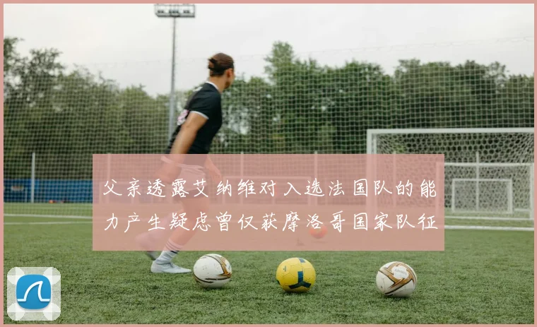 父亲透露艾纳维对入选法国队的能力产生疑虑曾仅获摩洛哥国家队征召
