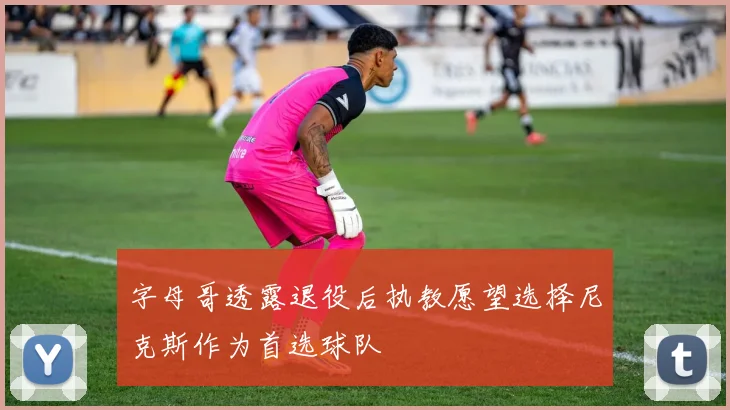 字母哥透露退役后执教愿望选择尼克斯作为首选球队
