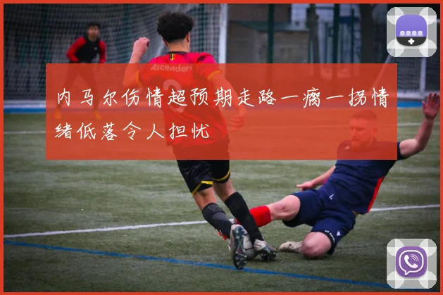 内马尔伤情超预期走路一瘸一拐情绪低落令人担忧