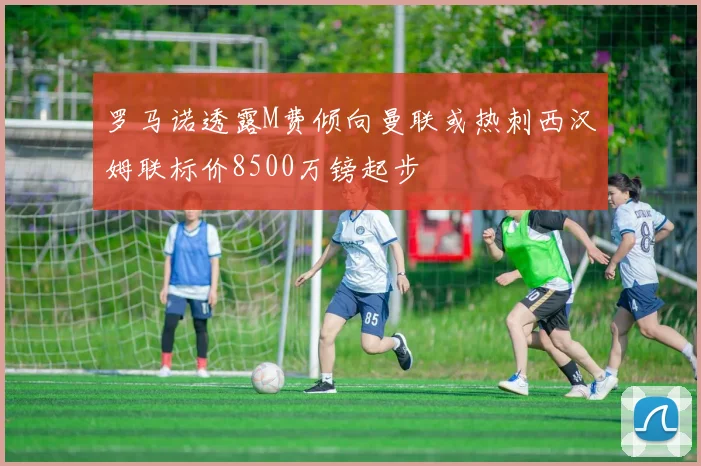 罗马诺透露M费倾向曼联或热刺西汉姆联标价8500万镑起步