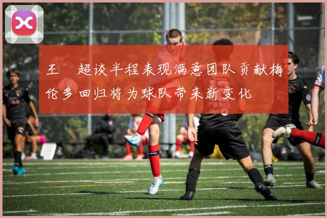 王燊超谈半程表现满意团队贡献梅伦多回归将为球队带来新变化