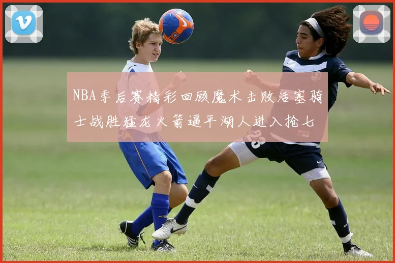 NBA季后赛精彩回顾魔术击败活塞骑士战胜猛龙火箭逼平湖人进入抢七大战