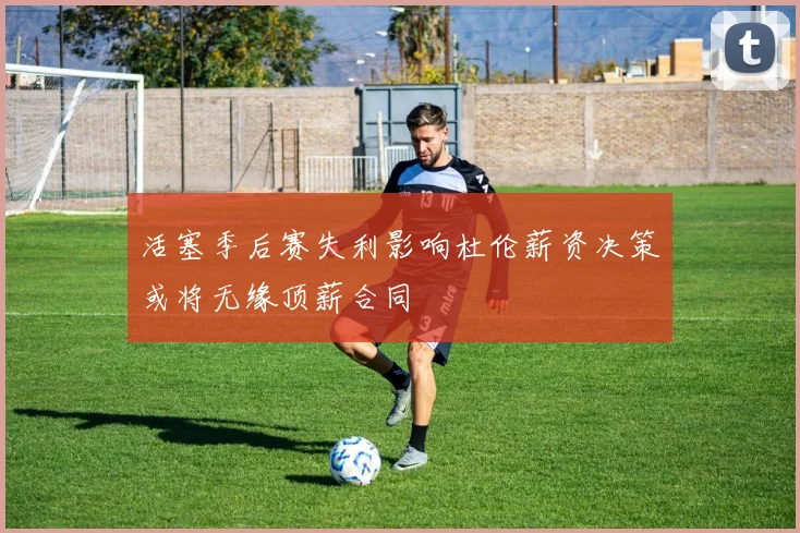活塞季后赛失利影响杜伦薪资决策或将无缘顶薪合同