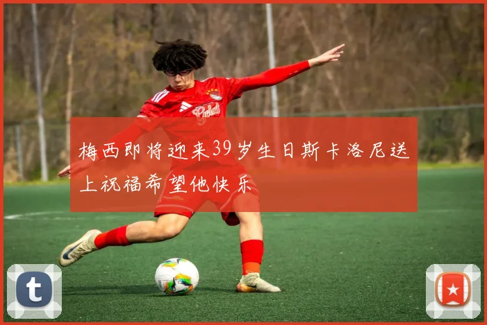 梅西即将迎来39岁生日斯卡洛尼送上祝福希望他快乐