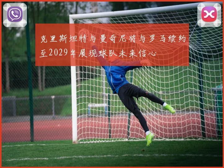 克里斯坦特与曼奇尼将与罗马续约至2029年展现球队未来信心