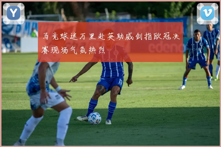 马竞球迷万里赴英助威剑指欧冠决赛现场气氛热烈