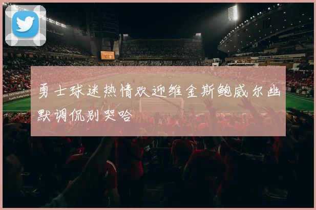 勇士球迷热情欢迎维金斯鲍威尔幽默调侃别哭哈