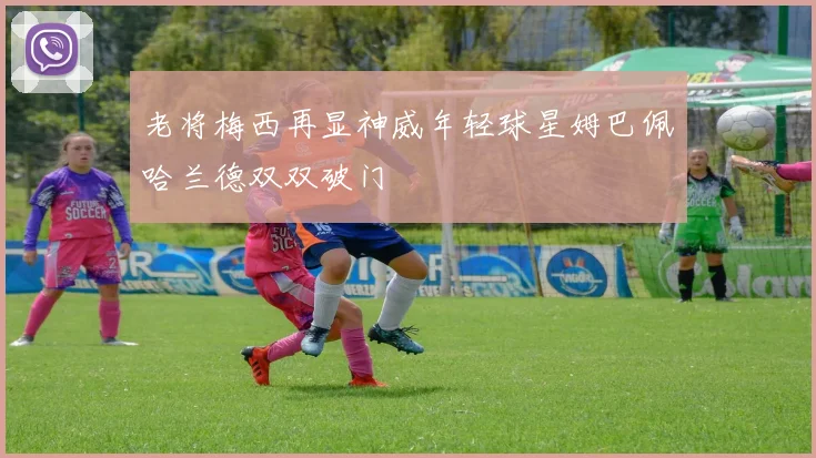 老将梅西再显神威年轻球星姆巴佩哈兰德双双破门