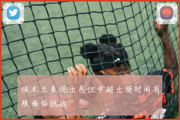依木兰表现出色但中超出场时间有限面临挑战