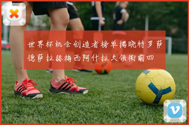 世界杯机会创造者榜单揭晓特罗萨德萨拉赫梅西阿什拉夫领衔前四