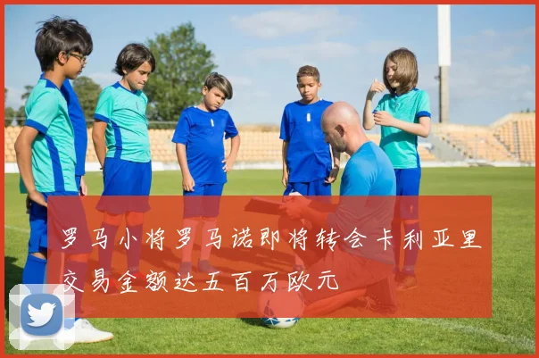 罗马小将罗马诺即将转会卡利亚里交易金额达五百万欧元