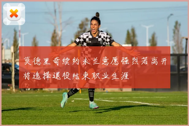 莫德里奇续约米兰意愿强烈若离开将选择退役结束职业生涯
