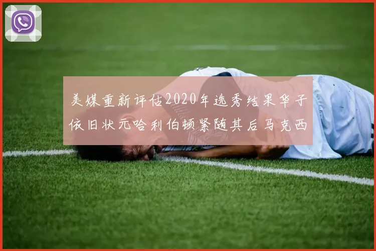 美媒重新评估2020年选秀结果华子依旧状元哈利伯顿紧随其后马克西位列探花
