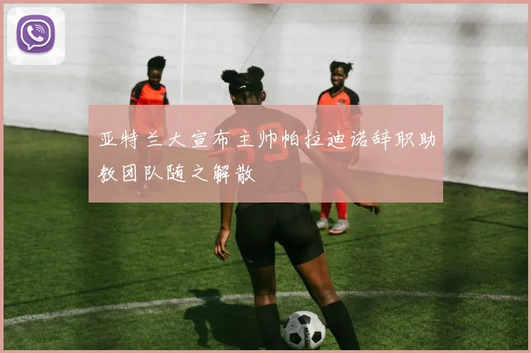 亚特兰大宣布主帅帕拉迪诺辞职助教团队随之解散