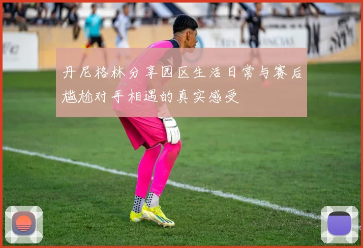 丹尼格林分享园区生活日常与赛后尴尬对手相遇的真实感受