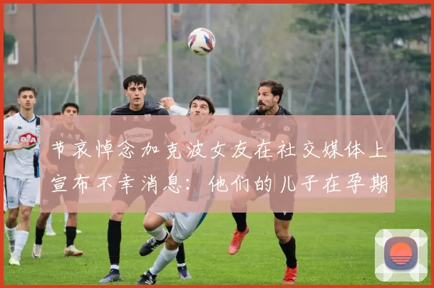 节哀悼念加克波女友在社交媒体上宣布不幸消息：他们的儿子在孕期夭折