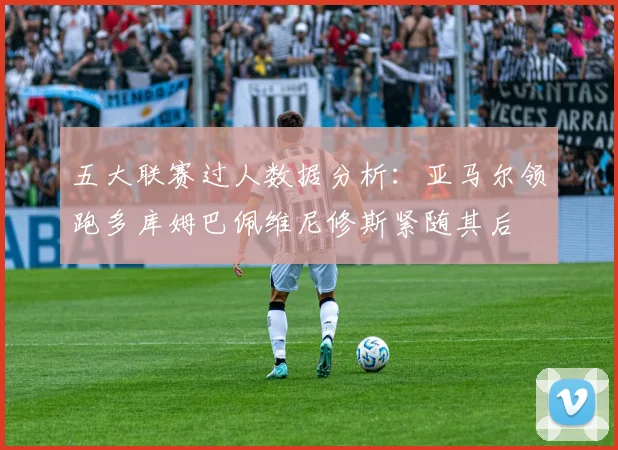 五大联赛过人数据分析：亚马尔领跑多库姆巴佩维尼修斯紧随其后