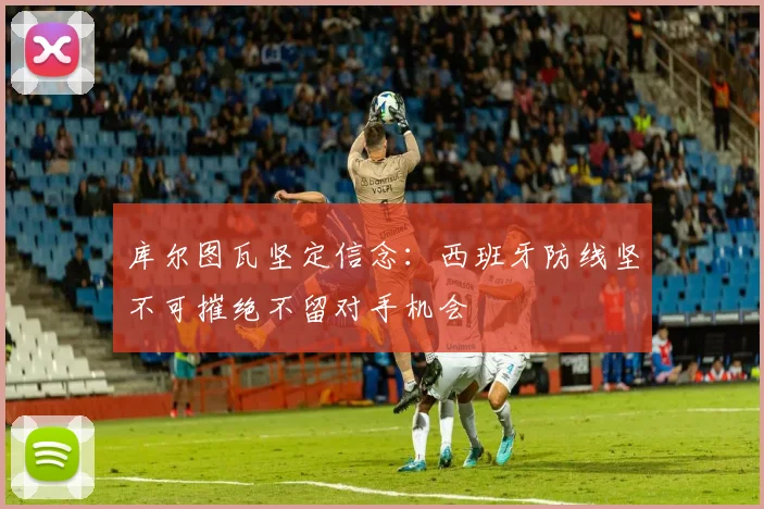 库尔图瓦坚定信念：西班牙防线坚不可摧绝不留对手机会