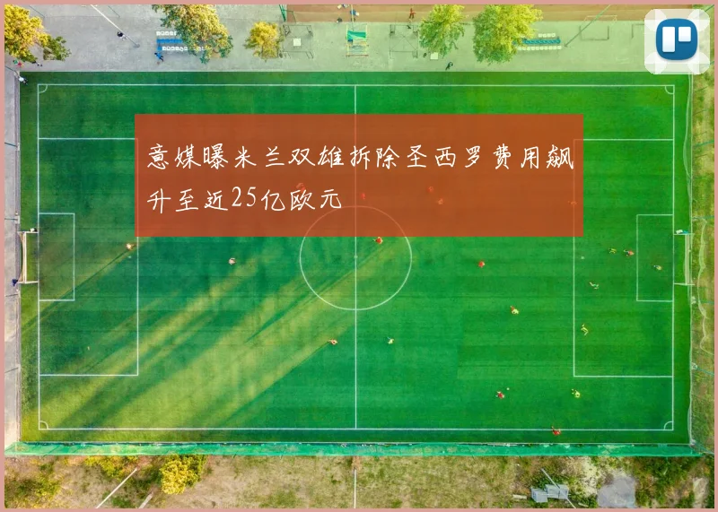 意媒曝米兰双雄拆除圣西罗费用飙升至近25亿欧元
