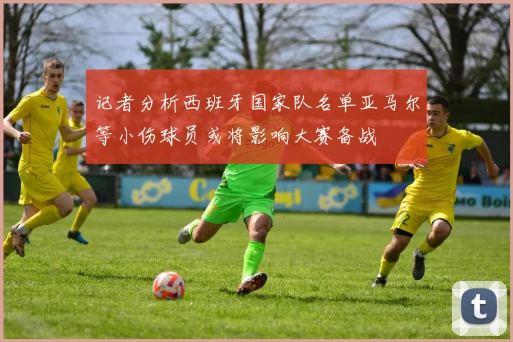 记者分析西班牙国家队名单亚马尔等小伤球员或将影响大赛备战