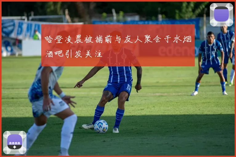 哈登凌晨被捕前与友人聚会于水烟酒吧引发关注