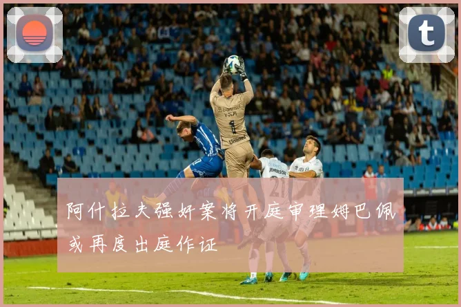 阿什拉夫强奸案将开庭审理姆巴佩或再度出庭作证