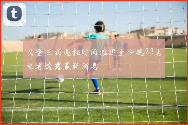 戈登正式亮相时间推迟至今晚23点记者透露最新消息