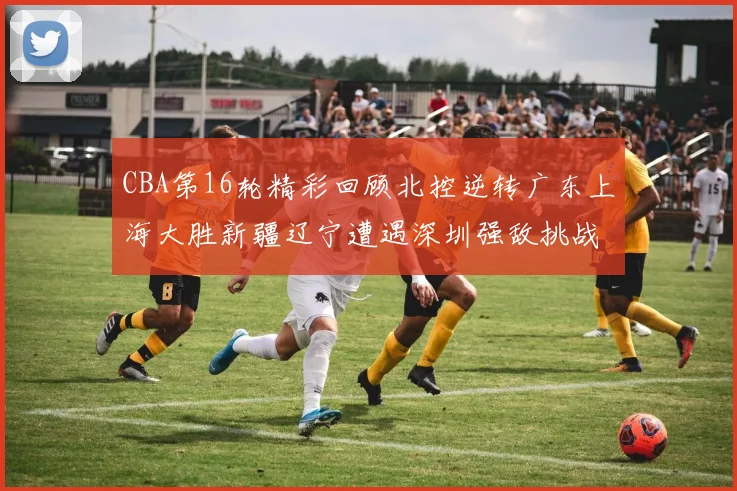 CBA第16轮精彩回顾北控逆转广东上海大胜新疆辽宁遭遇深圳强敌挑战
