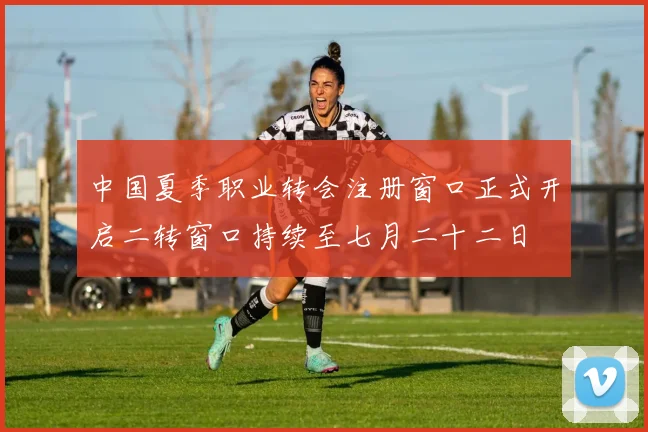 中国夏季职业转会注册窗口正式开启二转窗口持续至七月二十二日