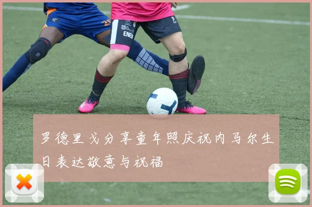 罗德里戈分享童年照庆祝内马尔生日表达敬意与祝福
