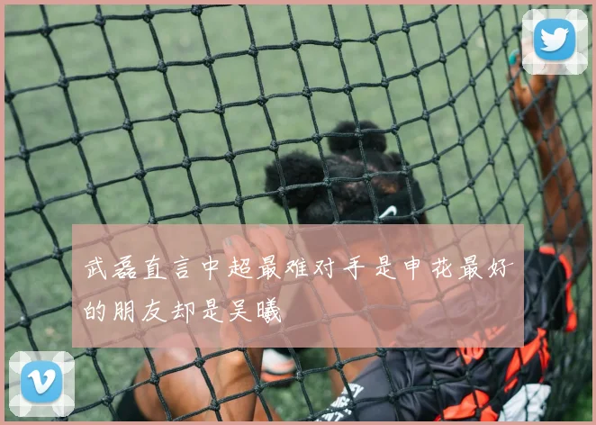 武磊直言中超最难对手是申花最好的朋友却是吴曦